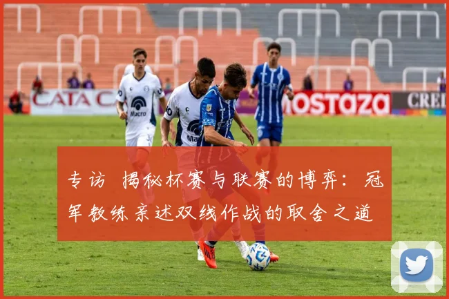 专访 揭秘杯赛与联赛的博弈：冠军教练亲述双线作战的取舍之道