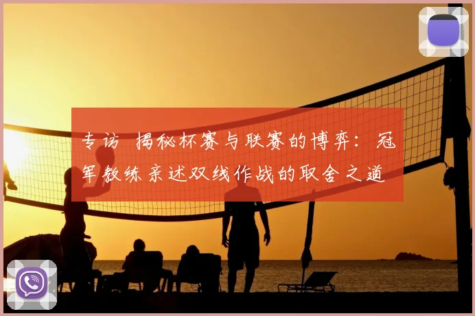 专访 揭秘杯赛与联赛的博弈：冠军教练亲述双线作战的取舍之道